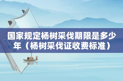 國家規(guī)定楊樹采伐期限是多少年（楊樹采伐證收費(fèi)標(biāo)準(zhǔn)）