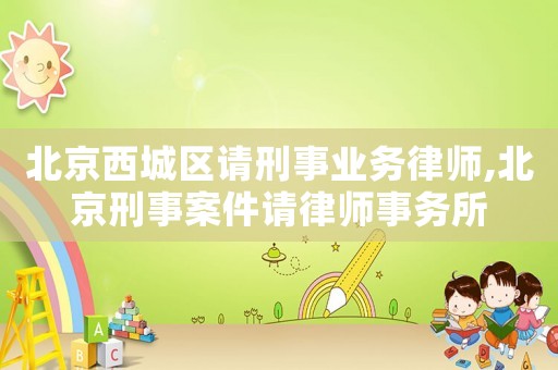 北京西城區請刑事業務律師,北京刑事案件請律師事務所