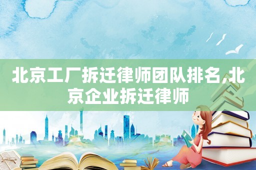 北京工廠拆遷律師團隊排名,北京企業拆遷律師