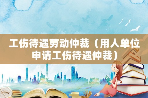 工傷待遇勞動(dòng)仲裁（用人單位申請(qǐng)工傷待遇仲裁）