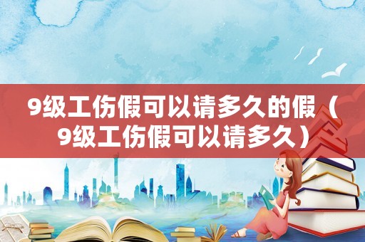 9級工傷假可以請多久的假（9級工傷假可以請多久）