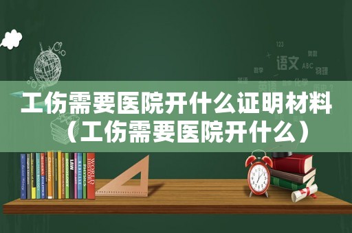 工傷需要醫(yī)院開什么證明材料（工傷需要醫(yī)院開什么）