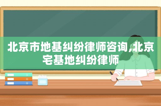 北京市地基糾紛律師咨詢,北京宅基地糾紛律師