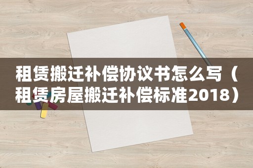 租賃搬遷補償協議書怎么寫（租賃房屋搬遷補償標準2018）