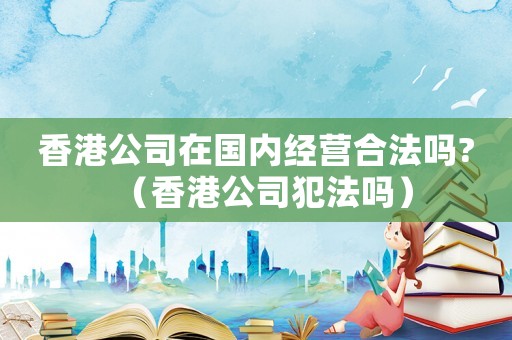 香港公司在國內經營合法嗎?（香港公司犯法嗎）