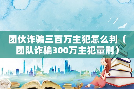 團伙詐騙三百萬主犯怎么判（團隊詐騙300萬主犯量刑）