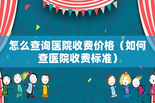 怎么查詢醫(yī)院收費(fèi)價格（如何查醫(yī)院收費(fèi)標(biāo)準(zhǔn)）
