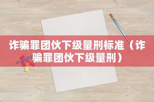 詐騙罪團(tuán)伙下級(jí)量刑標(biāo)準(zhǔn)（詐騙罪團(tuán)伙下級(jí)量刑）