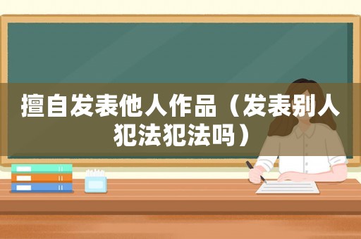擅自發表他人作品（發表別人犯法犯法嗎）