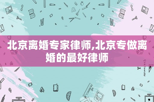北京離婚專家律師,北京專做離婚的最好律師