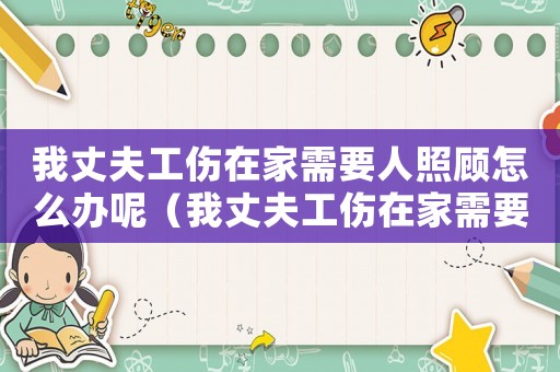 我丈夫工傷在家需要人照顧怎么辦呢（我丈夫工傷在家需要人照顧怎么辦）