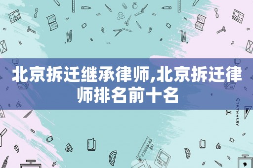 北京拆遷繼承律師,北京拆遷律師排名前十名