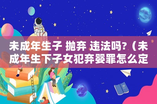 未成年生子 拋棄 違法嗎?（未成年生下子女犯棄嬰罪怎么定罪）