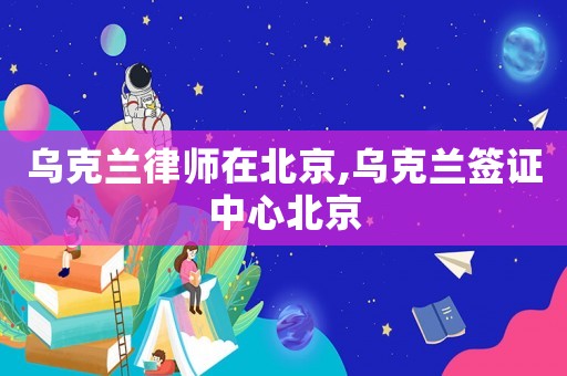 烏克蘭律師在北京,烏克蘭簽證中心北京