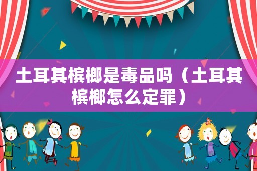 土耳其檳榔是毒品嗎（土耳其檳榔怎么定罪）