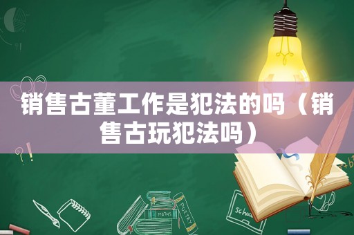 銷售古董工作是犯法的嗎（銷售古玩犯法嗎）