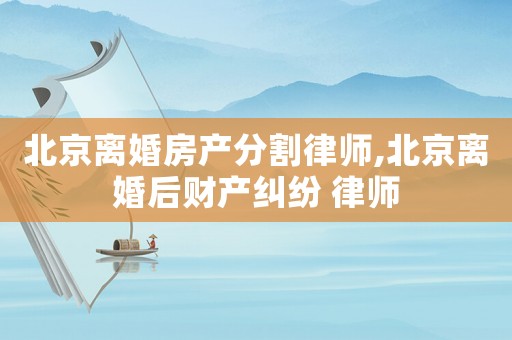北京離婚房產分割律師,北京離婚后財產糾紛 律師