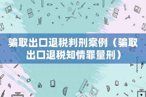 騙取出口退稅判刑案例（騙取出口退稅知情罪量刑）