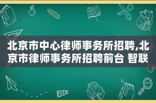 北京市中心律師事務(wù)所招聘,北京市律師事務(wù)所招聘前臺(tái) 智聯(lián)招聘