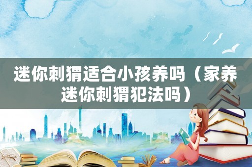 迷你刺猬適合小孩養(yǎng)嗎（家養(yǎng)迷你刺猬犯法嗎）