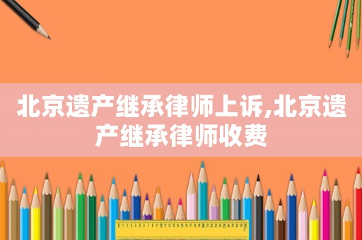 北京遺產(chǎn)繼承律師上訴,北京遺產(chǎn)繼承律師收費(fèi)