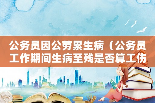 公務(wù)員因公勞累生病（公務(wù)員工作期間生病至殘是否算工傷）