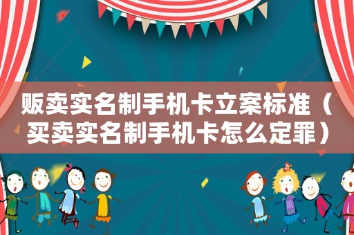 販賣實名制手機卡立案標準（買賣實名制手機卡怎么定罪）