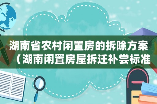 湖南省農村閑置房的拆除方案（湖南閑置房屋拆遷補嘗標準）