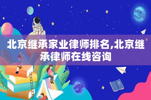 北京繼承家業律師排名,北京繼承律師在線咨詢