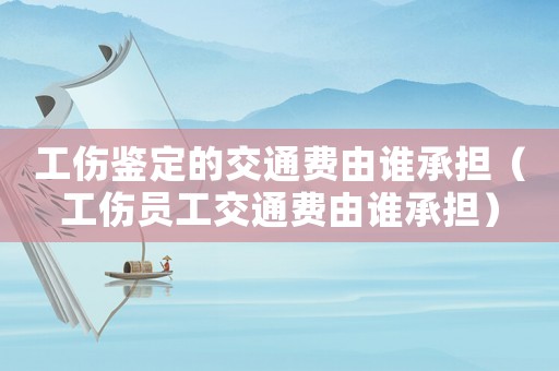 工傷鑒定的交通費(fèi)由誰承擔(dān)（工傷員工交通費(fèi)由誰承擔(dān)）