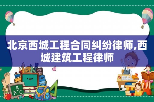 北京西城工程合同糾紛律師,西城建筑工程律師