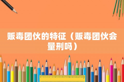 販毒團伙的特征（販毒團伙會量刑嗎）