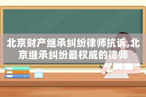 北京財產繼承糾紛律師抗訴,北京繼承糾紛最權威的律師