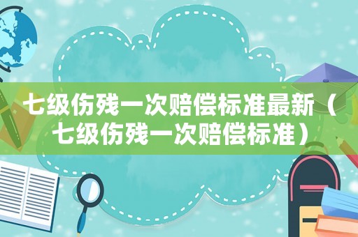 七級傷殘一次賠償標準最新（七級傷殘一次賠償標準）
