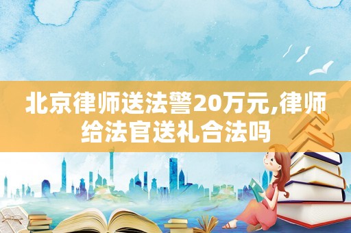 北京律師送法警20萬元,律師給法官送禮合法嗎