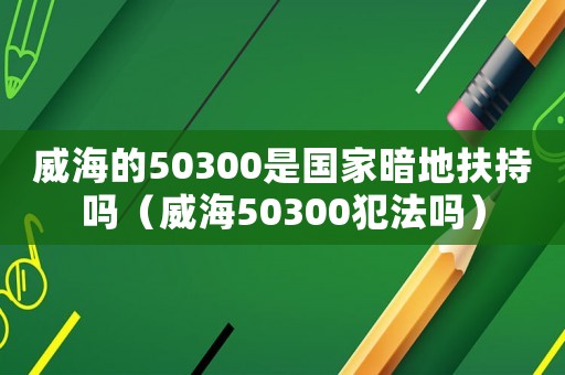 威海的50300是國(guó)家暗地扶持嗎（威海50300犯法嗎）