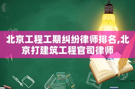 北京工程工期糾紛律師排名,北京打建筑工程官司律師