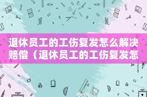 退休員工的工傷復發怎么解決賠償（退休員工的工傷復發怎么解決）