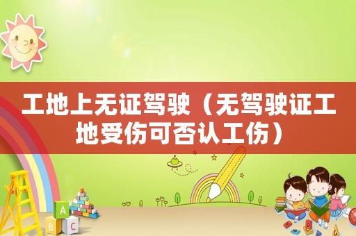 工地上無證駕駛（無駕駛證工地受傷可否認工傷）