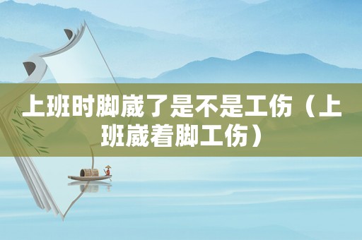 上班時腳崴了是不是工傷（上班崴著腳工傷）