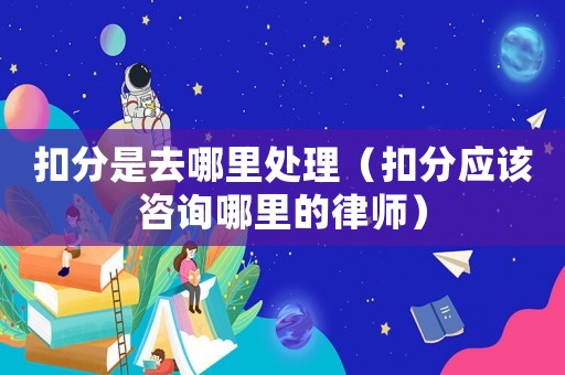 扣分是去哪里處理（扣分應該咨詢哪里的律師）