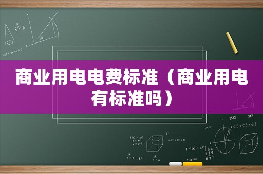 商業(yè)用電電費(fèi)標(biāo)準(zhǔn)（商業(yè)用電有標(biāo)準(zhǔn)嗎）