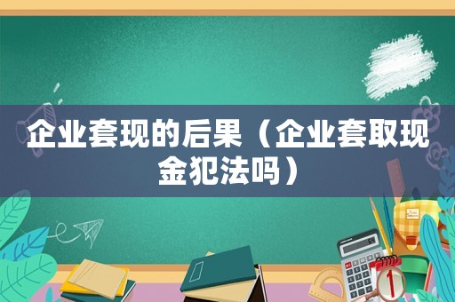 企業套現的后果（企業套取現金犯法嗎）