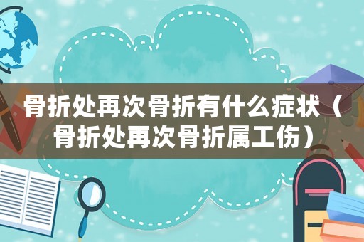 骨折處再次骨折有什么癥狀（骨折處再次骨折屬工傷）