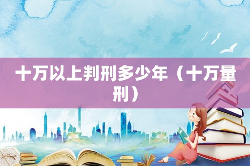 十萬以上判刑多少年（十萬量刑）