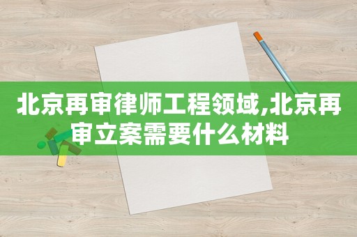 北京再審律師工程領域,北京再審立案需要什么材料