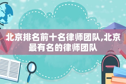 北京排名前十名律師團隊,北京最有名的律師團隊
