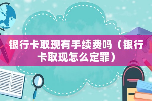 銀行卡取現(xiàn)有手續(xù)費嗎（銀行卡取現(xiàn)怎么定罪）