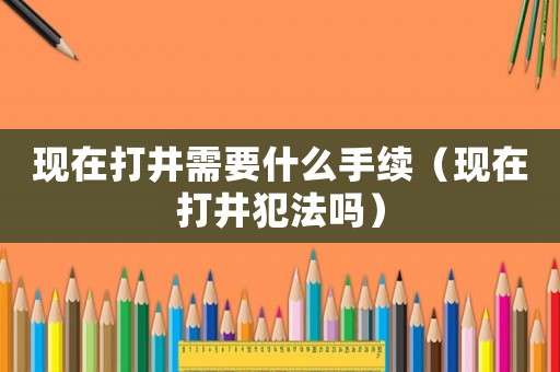 現在打井需要什么手續（現在打井犯法嗎）
