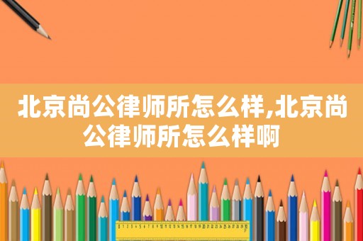 北京尚公律師所怎么樣,北京尚公律師所怎么樣啊
